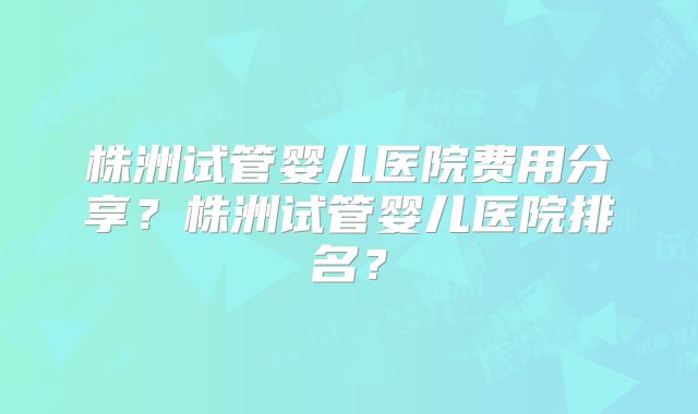 株洲试管婴儿医院费用分享?株洲试管婴儿医院排名?