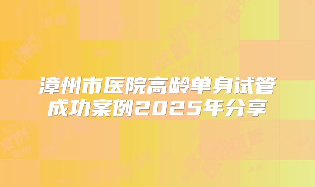 漳州市医院高龄单身试管成功案例2025年分享