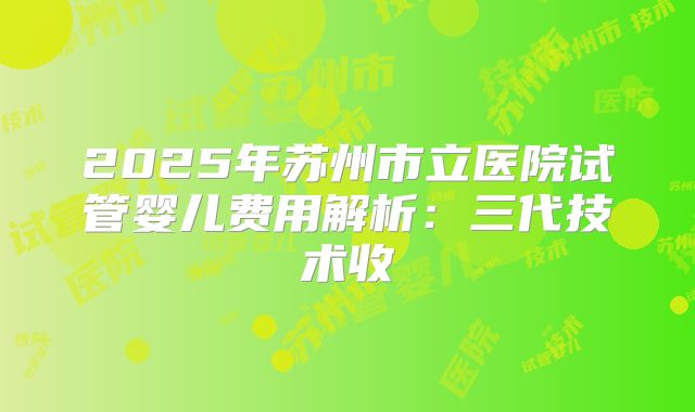 2025年苏州市立医院试管婴儿费用解析:三代技术收