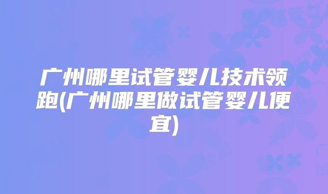 广州哪里试管婴儿技术领跑(广州哪里做试管婴儿便宜)