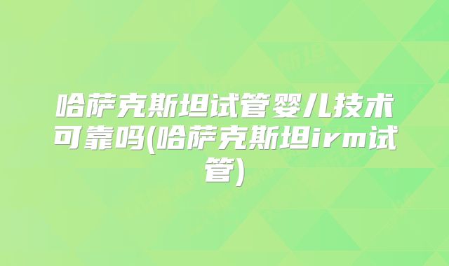 哈萨克斯坦试管婴儿技术可靠吗(哈萨克斯坦irm试管)