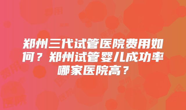 郑州三代试管医院费用如何?郑州试管婴儿成功率哪家医院高?