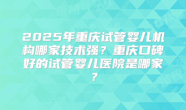 2025年重庆试管婴儿机构哪家技术强？重庆口碑好的试管婴儿医院是哪家？