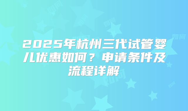 2025年杭州三代试管婴儿优惠如何?申请条件及流程详解