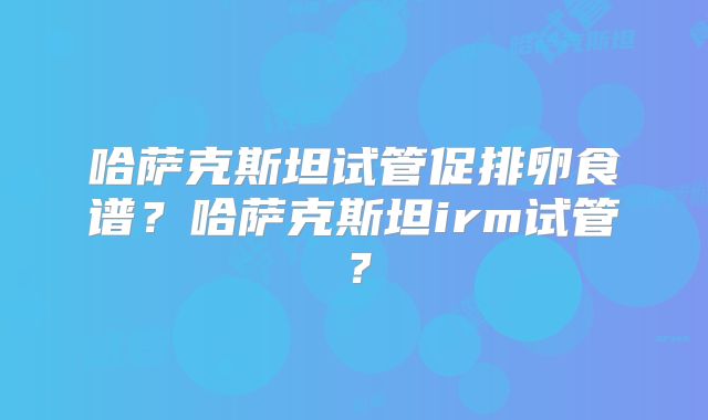 哈萨克斯坦试管促排卵食谱？哈萨克斯坦irm试管？