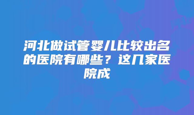 河北做试管婴儿比较出名的医院有哪些?这几家医院成