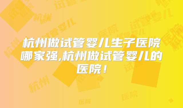 杭州做试管婴儿生子医院哪家强,杭州做试管婴儿的医院！