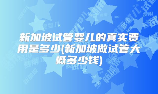 新加坡试管婴儿的真实费用是多少(新加坡做试管大概多少钱)