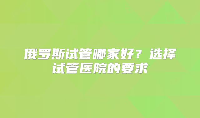 俄罗斯试管哪家好？选择试管医院的要求