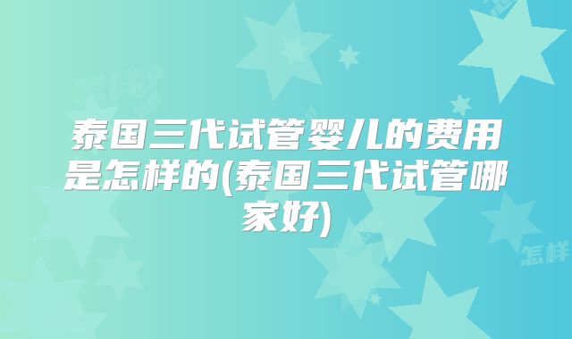 泰国三代试管婴儿的费用是怎样的(泰国三代试管哪家好)