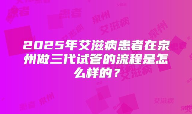 2025年艾滋病患者在泉州做三代试管的流程是怎么样的？