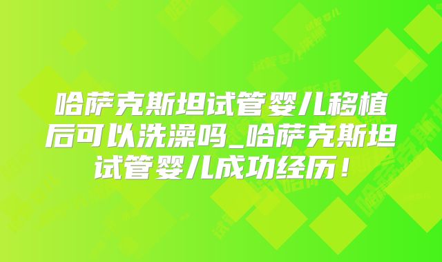 哈萨克斯坦试管婴儿移植后可以洗澡吗_哈萨克斯坦试管婴儿成功经历!