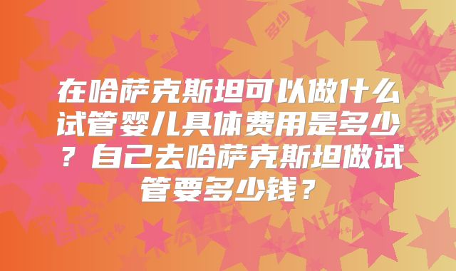 在哈萨克斯坦可以做什么试管婴儿具体费用是多少?自己去哈萨克斯坦做试管要多少钱?