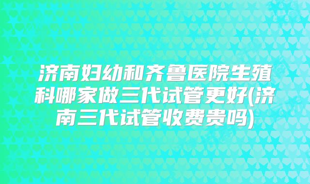 济南妇幼和齐鲁医院生殖科哪家做三代试管更好(济南三代试管收费贵吗)