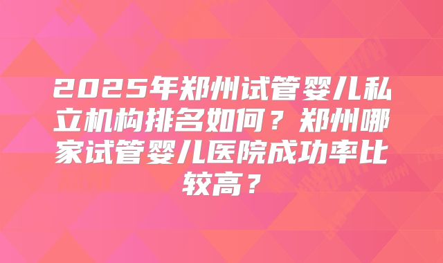 2025年郑州试管婴儿私立机构排名如何?郑州哪家试管婴儿医院成功率比较高?