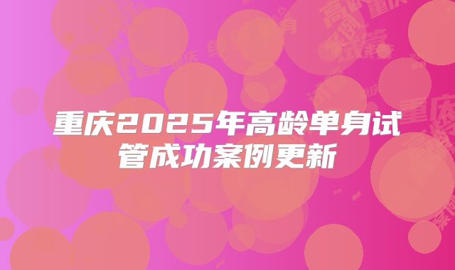重庆2025年高龄单身试管成功案例更新