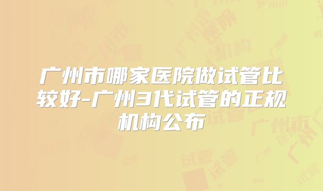 广州市哪家医院做试管比较好-广州3代试管的正规机构公布