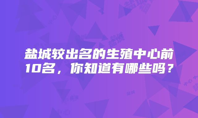 盐城较出名的生殖中心前10名,你知道有哪些吗?