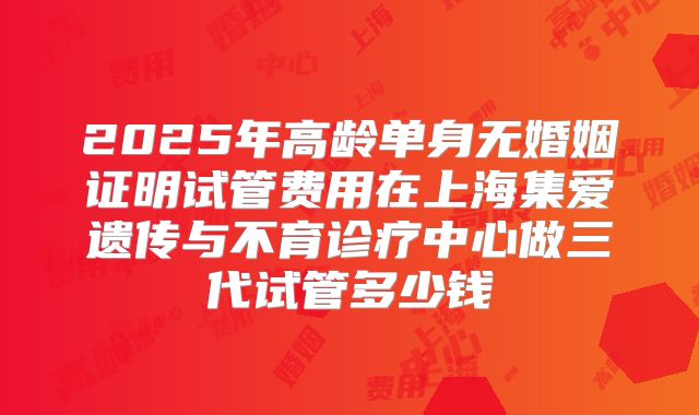 2025年高龄单身无婚姻证明试管费用在上海集爱遗传与不育诊疗中心做三代试管多少钱