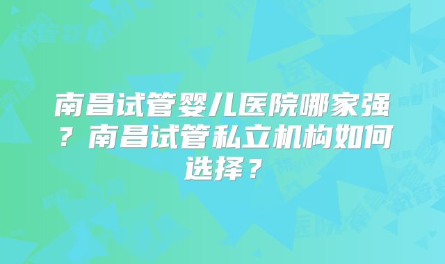 南昌试管婴儿医院哪家强？南昌试管私立机构如何选择？