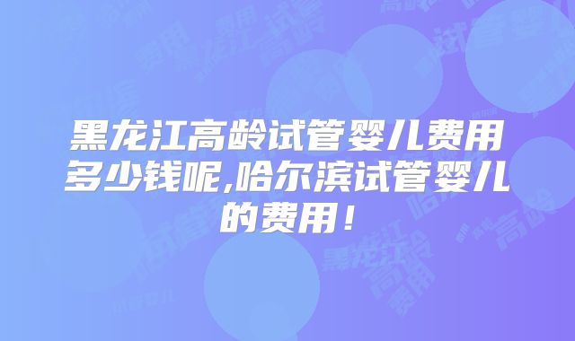黑龙江高龄试管婴儿费用多少钱呢,哈尔滨试管婴儿的费用!