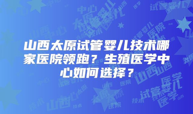 山西太原试管婴儿技术哪家医院领跑?生殖医学中心如何选择?