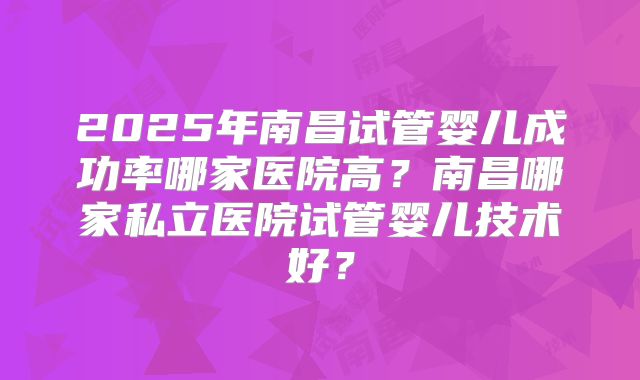 2025年南昌试管婴儿成功率哪家医院高?南昌哪家私立医院试管婴儿技术好?