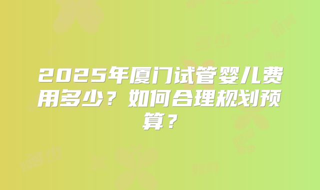 2025年厦门试管婴儿费用多少?如何合理规划预算?