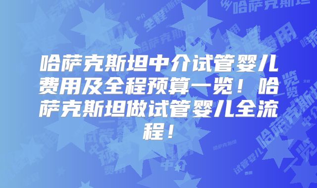 哈萨克斯坦中介试管婴儿费用及全程预算一览!哈萨克斯坦做试管婴儿全流程!