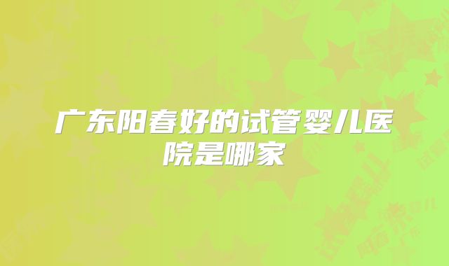 广东阳春好的试管婴儿医院是哪家