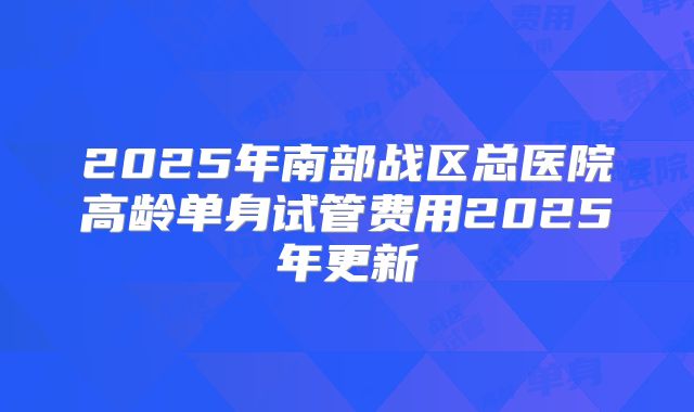 2025年南部战区总医院高龄单身试管费用2025年更新
