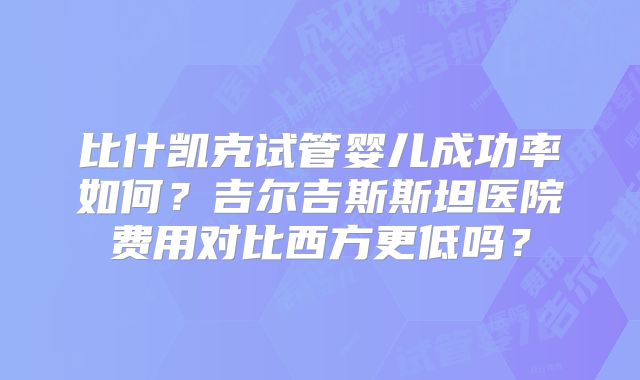 比什凯克试管婴儿成功率如何？吉尔吉斯斯坦医院费用对比西方更低吗？