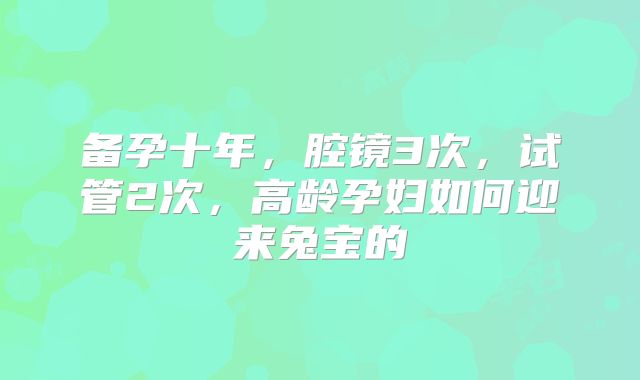 备孕十年，腔镜3次，试管2次，高龄孕妇如何迎来兔宝的