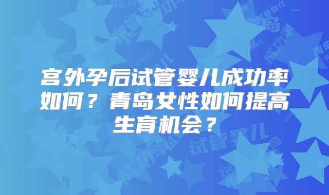宫外孕后试管婴儿成功率如何?青岛女性如何提高生育机会?