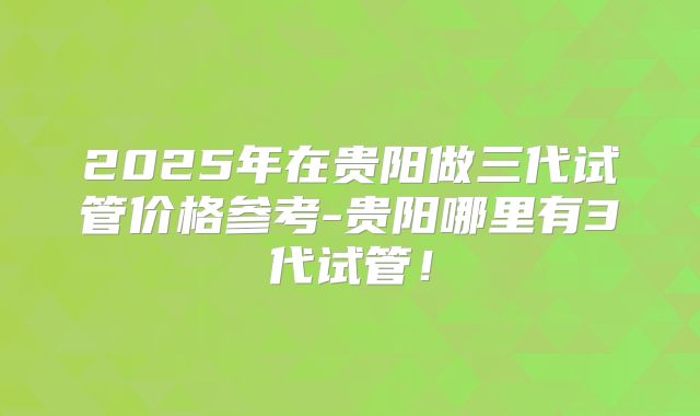 2025年在贵阳做三代试管价格参考-贵阳哪里有3代试管！