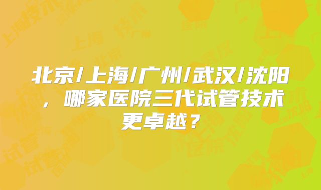北京/上海/广州/武汉/沈阳，哪家医院三代试管技术更卓越？