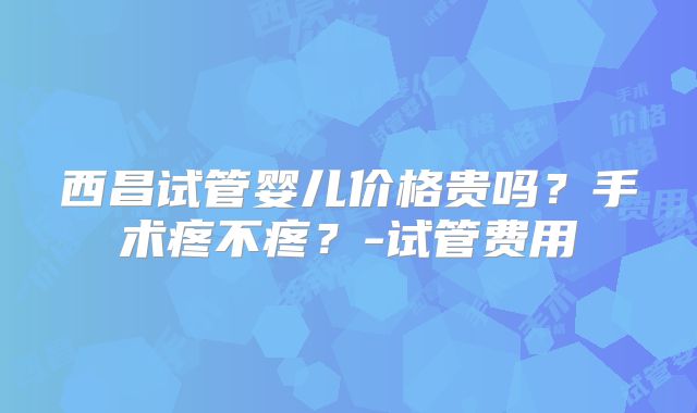 西昌试管婴儿价格贵吗?手术疼不疼?-试管费用