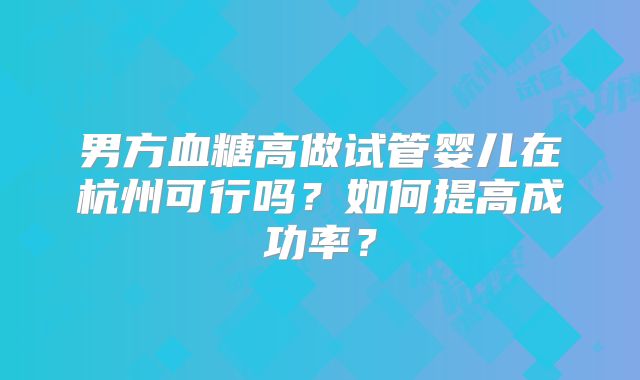 男方血糖高做试管婴儿在杭州可行吗？如何提高成功率？