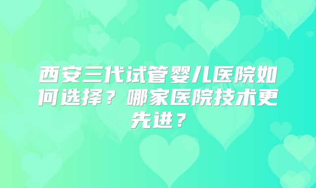 西安三代试管婴儿医院如何选择？哪家医院技术更先进？