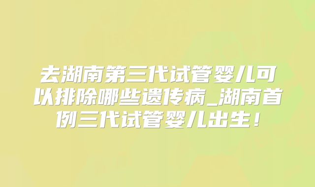 去湖南第三代试管婴儿可以排除哪些遗传病_湖南首例三代试管婴儿出生!