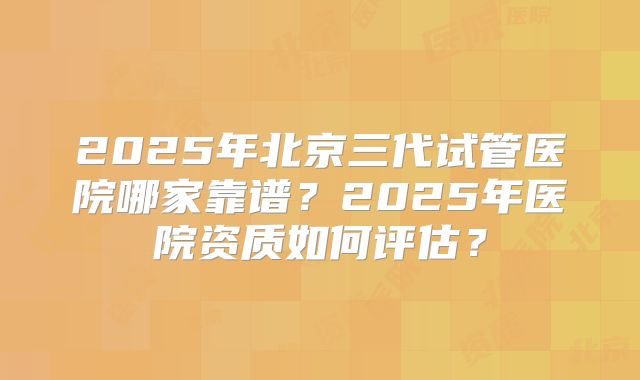 2025年北京三代试管医院哪家靠谱？2025年医院资质如何评估？