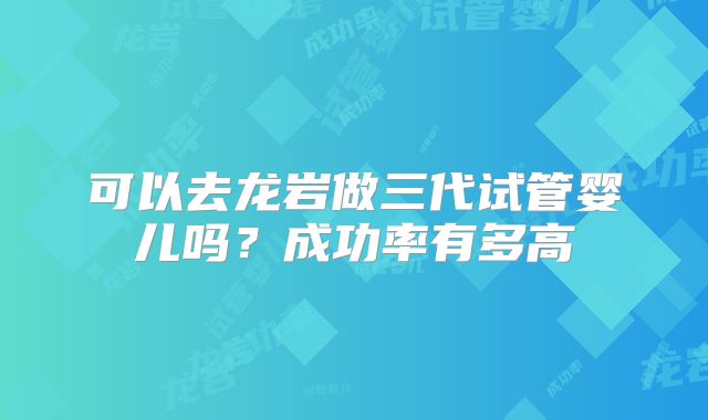可以去龙岩做三代试管婴儿吗？成功率有多高