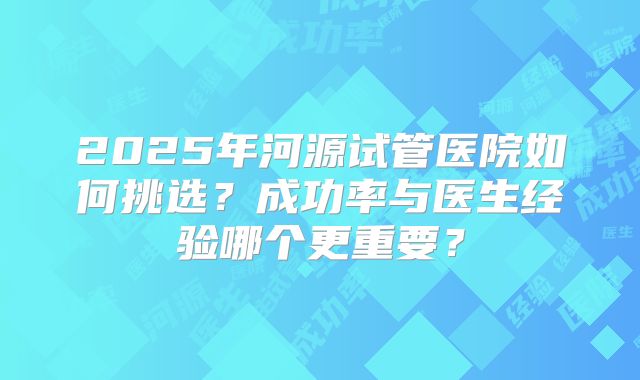 2025年河源试管医院如何挑选?成功率与医生经验哪个更重要?