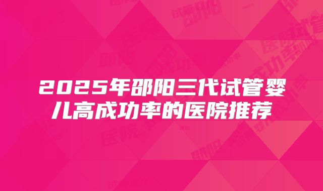 2025年邵阳三代试管婴儿高成功率的医院推荐