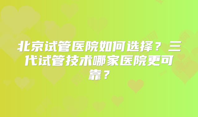 北京试管医院如何选择?三代试管技术哪家医院更可靠?