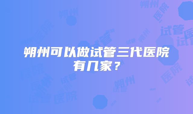 朔州可以做试管三代医院有几家?