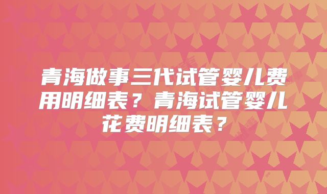 青海做事三代试管婴儿费用明细表?青海试管婴儿花费明细表?