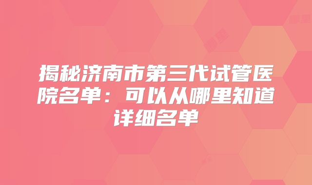 揭秘济南市第三代试管医院名单：可以从哪里知道详细名单