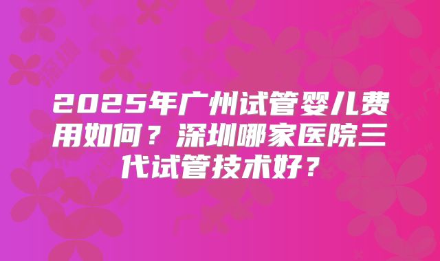 2025年广州试管婴儿费用如何?深圳哪家医院三代试管技术好?
