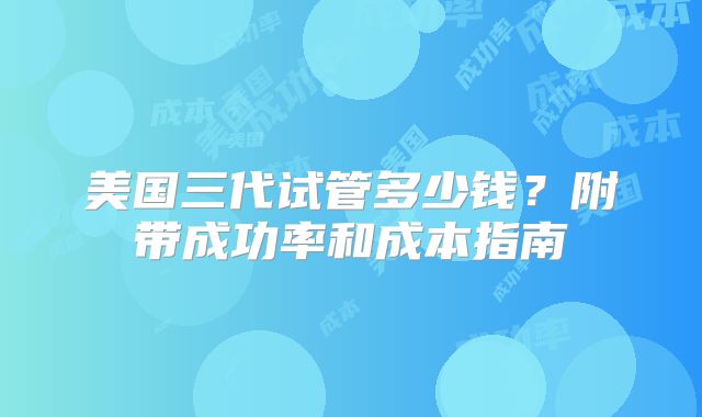 美国三代试管多少钱?附带成功率和成本指南